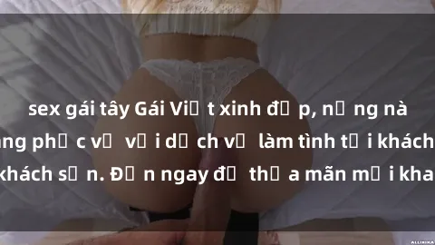 sex gái tây Gái Việt xinh đẹp, nồng nàn tình cảm, sẵn sàng phục vụ với dịch vụ làm tình tại khách sạn. Đến ngay để thỏa mãn mọi khao khát của bạn!