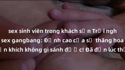 sex sinh viên trong khách sạn Trải nghiệm sự mới lạ với sex gangbang: Đỉnh cao của sự thăng hoa và phấn khích không gì sánh được! Đã đến lúc thử thách giới hạn của bạn!