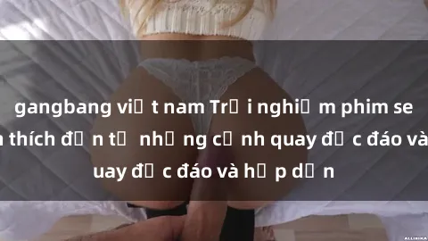 gangbang việt nam Trải nghiệm phim sex : Sự kích thích đến từ những cảnh quay độc đáo và hấp dẫn