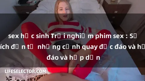sex học sinh Trải nghiệm phim sex : Sự kích thích đến từ những cảnh quay độc đáo và hấp dẫn