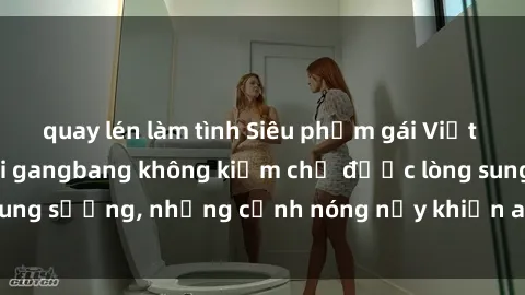 quay lén làm tình Siêu phẩm gái Việt tham gia trong buổi gangbang không kiềm chế được lòng sung sướng, những cảnh nóng nảy khiến ai cũng phải mãn nhãn