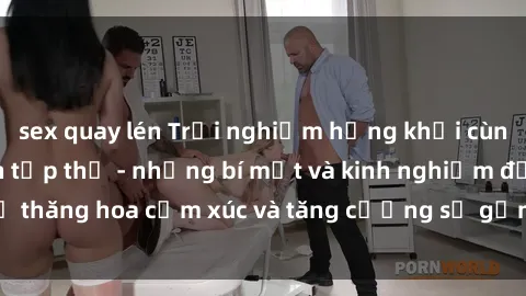 sex quay lén Trải nghiệm hứng khởi cùng với việc làm tình tập thể - những bí mật và kinh nghiệm để thăng hoa cảm xúc và tăng cường sự gắn kết trong mối quan hệ