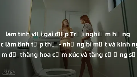 làm tình với gái đẹp Trải nghiệm hứng khởi cùng với việc làm tình tập thể - những bí mật và kinh nghiệm để thăng hoa cảm xúc và tăng cường sự gắn kết trong mối quan hệ