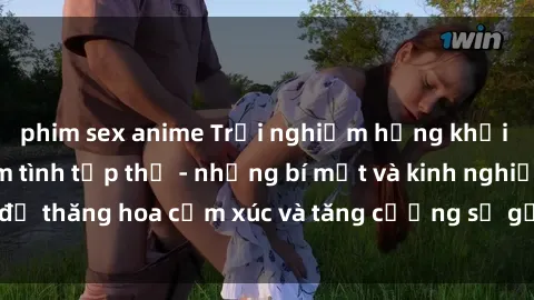 phim sex anime Trải nghiệm hứng khởi cùng với việc làm tình tập thể - những bí mật và kinh nghiệm để thăng hoa cảm xúc và tăng cường sự gắn kết trong mối quan hệ