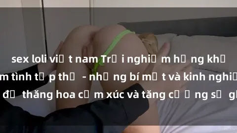 sex loli việt nam Trải nghiệm hứng khởi cùng với việc làm tình tập thể - những bí mật và kinh nghiệm để thăng hoa cảm xúc và tăng cường sự gắn kết trong mối quan hệ