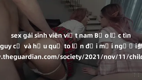 sex gái sinh viên việt nam Bạo lực tình dục trong nhóm: nguy cơ và hậu quả to lớn đối mọi người参考: https://www.theguardian.com/society/2021/nov/11/children-as-young-as-four-are-being-sexually-abused-b