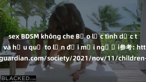 sex BDSM không che Bạo lực tình dục trong nhóm: nguy cơ và hậu quả to lớn đối mọi người参考: https://www.theguardian.com/society/2021/nov/11/children-as-young-as-four-are-being-sexually-abused-by-groups