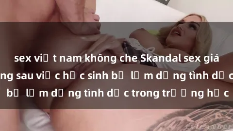 sex việt nam không che Skandal sex giáo viên: Sự thật đằng sau việc học sinh bị lạm dụng tình dục trong trường học