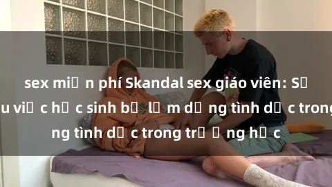 sex miễn phí Skandal sex giáo viên: Sự thật đằng sau việc học sinh bị lạm dụng tình dục trong trường học