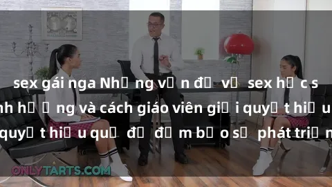 sex gái nga Những vấn đề về sex học sinh: Các yếu tố ảnh hưởng và cách giáo viên giải quyết hiệu quả để đảm bảo sự phát triển toàn diện.