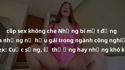 clip sex không che Những bí mật đằng sau cuộc sống của những nữ hầu gái trong ngành công nghiệp sex: Cuộc sống, lẽ thường hay những khó khăn mà họ phải đối mặt.