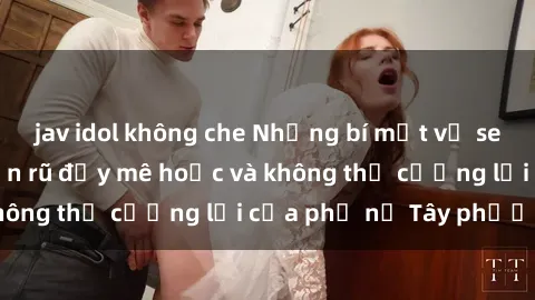 jav idol không che Những bí mật về sex gái Tây: Sự quyến rũ đầy mê hoặc và không thể cưỡng lại của phụ nữ Tây phương