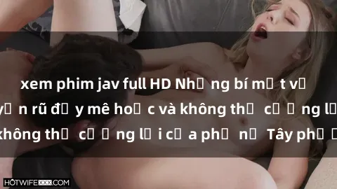 xem phim jav full HD Những bí mật về sex gái Tây: Sự quyến rũ đầy mê hoặc và không thể cưỡng lại của phụ nữ Tây phương