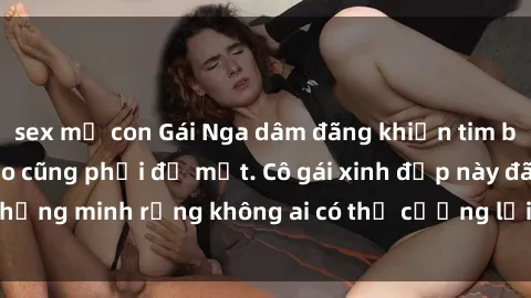 sex mẹ con Gái Nga dâm đãng khiến tim bất cứ chàng trai nào cũng phải đỏ mặt. Cô gái xinh đẹp này đã chứng minh rằng không ai có thể cưỡng lại khi cô làm tình đắm say.