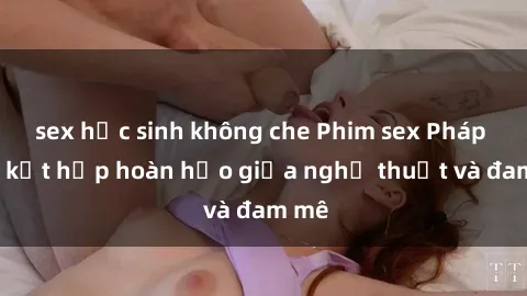sex học sinh không che Phim sex Pháp - Sự kết hợp hoàn hảo giữa nghệ thuật và đam mê
