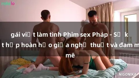 gái việt làm tình Phim sex Pháp - Sự kết hợp hoàn hảo giữa nghệ thuật và đam mê