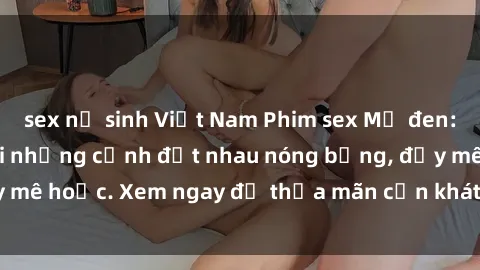 sex nữ sinh Việt Nam Phim sex Mỹ đen: phút mãnh liệt với những cảnh địt nhau nóng bỏng, đầy mê hoặc. Xem ngay để thỏa mãn cơn khát tình dục của bạn!