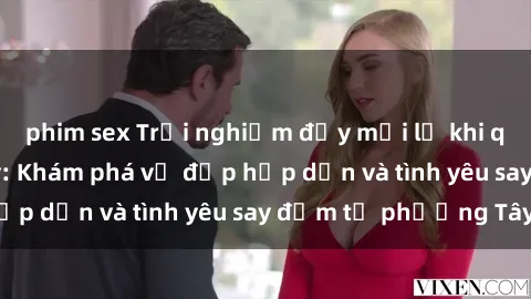 phim sex Trải nghiệm đầy mới lạ khi quan hệ với gái Tây: Khám phá vẻ đẹp hấp dẫn và tình yêu say đắm từ phương Tây