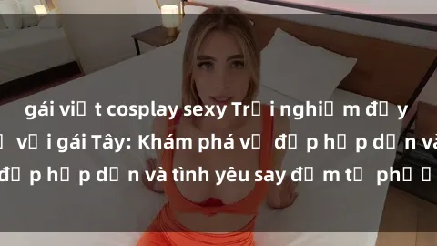 gái việt cosplay sexy Trải nghiệm đầy mới lạ khi quan hệ với gái Tây: Khám phá vẻ đẹp hấp dẫn và tình yêu say đắm từ phương Tây