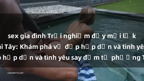 sex gia đình Trải nghiệm đầy mới lạ khi quan hệ với gái Tây: Khám phá vẻ đẹp hấp dẫn và tình yêu say đắm từ phương Tây