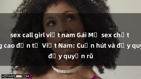 sex call girl việt nam Gái Mỹ sex chất lượng cao đến từ Việt Nam: Cuốn hút và đầy quyến rũ
