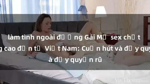 làm tình ngoài đường Gái Mỹ sex chất lượng cao đến từ Việt Nam: Cuốn hút và đầy quyến rũ