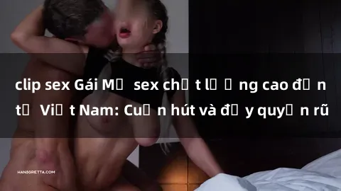 clip sex Gái Mỹ sex chất lượng cao đến từ Việt Nam: Cuốn hút và đầy quyến rũ