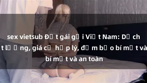 sex vietsub Đặt gái gọi Việt Nam: Dịch vụ chất lượng, giá cả hợp lý, đảm bảo bí mật và an toàn
