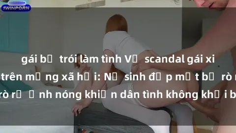 gái bị trói làm tình Vụ scandal gái xinh lộ hàng gây sốt trên mạng xã hội: Nữ sinh đẹp mắt bị rò rỉ ảnh nóng khiến dân tình không khỏi bất ngờ và phẫn nộ!