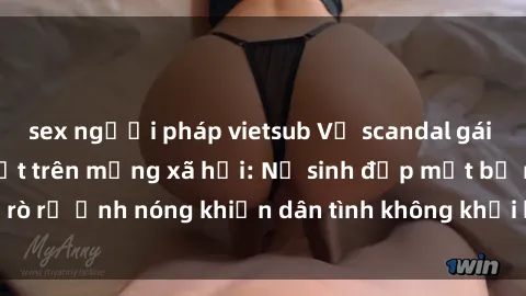 sex người pháp vietsub Vụ scandal gái xinh lộ hàng gây sốt trên mạng xã hội: Nữ sinh đẹp mắt bị rò rỉ ảnh nóng khiến dân tình không khỏi bất ngờ và phẫn nộ!