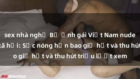 sex nhà nghỉ Bộ ảnh gái Việt Nam nude gây sốt mạng xã hội: Sắc nóng hơn bao giờ hết và thu hút triệu lượt xem