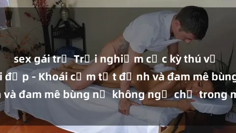 sex gái trẻ Trải nghiệm cực kỳ thú vị khi làm tình với gái đẹp - Khoái cảm tột đỉnh và đam mê bùng nổ không ngờ chỉ trong một đêm!