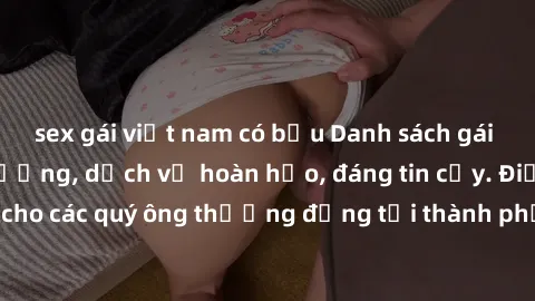 sex gái việt nam có bầu Danh sách gái call girl vip chất lượng, dịch vụ hoàn hảo, đáng tin cậy. Điều hấp dẫn cho các quý ông thượng đẳng tại thành phố. Hãy nhấc máy và đặt lịch ngay!