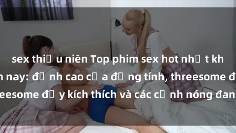 sex thiếu niên Top phim sex hot nhất không thể bỏ lỡ năm nay: đỉnh cao của đồng tính, threesome đầy kích thích và các cảnh nóng đang gây sốt!