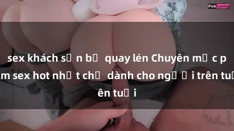 sex khách sạn bị quay lén Chuyên mục phim sex hot nhất chỉ dành cho người trên tuổi