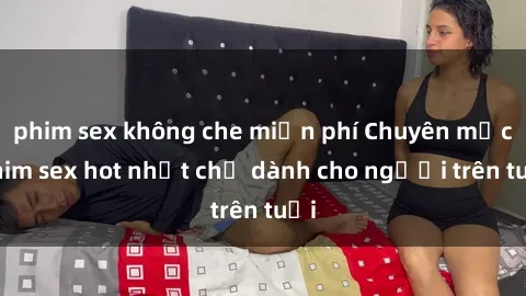 phim sex không che miễn phí Chuyên mục phim sex hot nhất chỉ dành cho người trên tuổi