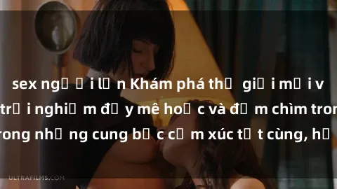 sex người lớn Khám phá thế giới mới với sex người lớn: trải nghiệm đầy mê hoặc và đắm chìm trong những cung bậc cảm xúc tột cùng, hứng khởi và cuốn hút.