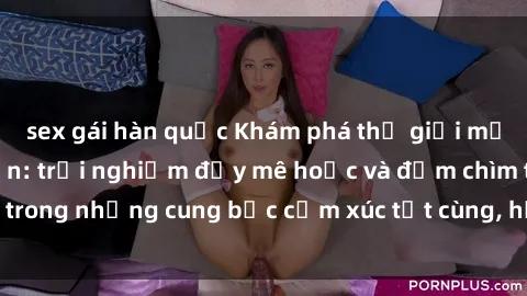 sex gái hàn quốc Khám phá thế giới mới với sex người lớn: trải nghiệm đầy mê hoặc và đắm chìm trong những cung bậc cảm xúc tột cùng, hứng khởi và cuốn hút.
