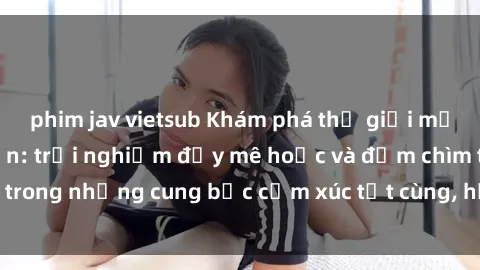 phim jav vietsub Khám phá thế giới mới với sex người lớn: trải nghiệm đầy mê hoặc và đắm chìm trong những cung bậc cảm xúc tột cùng, hứng khởi và cuốn hút.