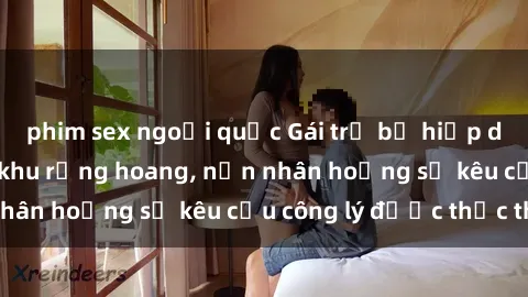 phim sex ngoại quốc Gái trẻ bị hiếp dâm bạo lực trong khu rừng hoang, nạn nhân hoảng sợ kêu cầu công lý được thực thi