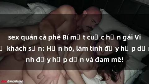 sex quán cà phê Bí mật cuộc hẹn gái Việt lần đầu ở khách sạn: Hẹn hò, làm tình đầy hấp dẫn và đam mê!