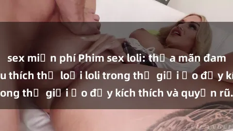 sex miễn phí Phim sex loli: thỏa mãn đam mê của người yêu thích thể loại loli trong thế giới ảo đầy kích thích và quyến rũ.