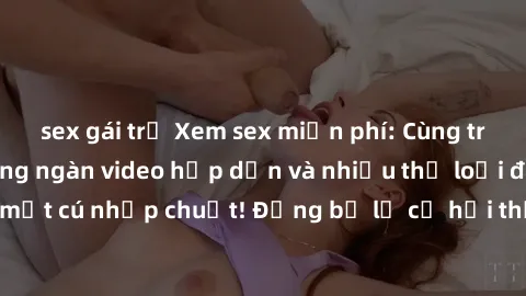 sex gái trẻ Xem sex miễn phí: Cùng trải nghiệm với hàng ngàn video hấp dẫn và nhiều thể loại đa dạng chỉ trong một cú nhấp chuột! Đừng bỏ lỡ cơ hội thưởng thức tuyệt vời này ngay hôm nay!