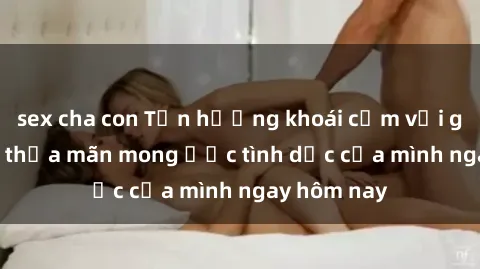 sex cha con Tận hưởng khoái cảm với gái xinh sex, thỏa mãn mong ước tình dục của mình ngay hôm nay