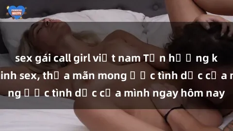 sex gái call girl việt nam Tận hưởng khoái cảm với gái xinh sex, thỏa mãn mong ước tình dục của mình ngay hôm nay