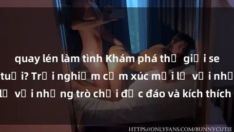 quay lén làm tình Khám phá thế giới sex trực tuyến: Hơn tuổi? Trải nghiệm cảm xúc mới lạ với những trò chơi độc đáo và kích thích người lớn