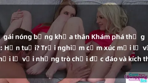 gái nóng bỏng khỏa thân Khám phá thế giới sex trực tuyến: Hơn tuổi? Trải nghiệm cảm xúc mới lạ với những trò chơi độc đáo và kích thích người lớn