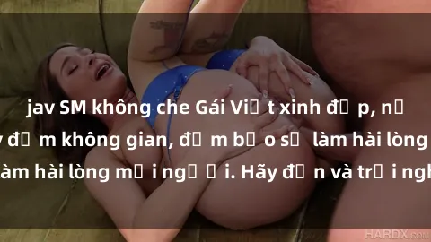 jav SM không che Gái Việt xinh đẹp, nồng nàn làm tình say đắm không gian, đảm bảo sẽ làm hài lòng mọi người. Hãy đến và trải nghiệm ngay!