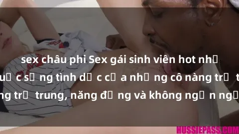 sex châu phi Sex gái sinh viên hot nhất: Cùng khám phá cuộc sống tình dục của những cô nàng trẻ trung, năng động và không ngần ngại thử nghiệm!