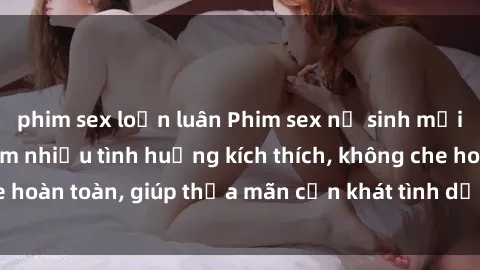 phim sex loạn luân Phim sex nữ sinh mới nhất: Trải nghiệm nhiều tình huống kích thích, không che hoàn toàn, giúp thỏa mãn cơn khát tình dục của các bạn trẻ